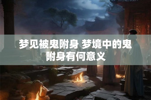 梦见被鬼附身 梦境中的鬼附身有何意义 梦见被鬼附身 梦境中的鬼附身有何意义