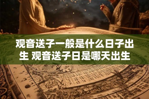 观音送子一般是什么日子出生 观音送子日是哪天出生