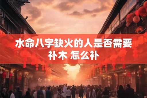 水命八字缺火的人是否需要补木 怎么补