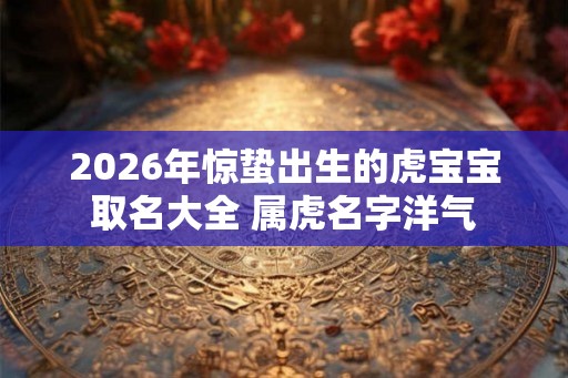 2026年惊蛰出生的虎宝宝取名大全 属虎名字洋气