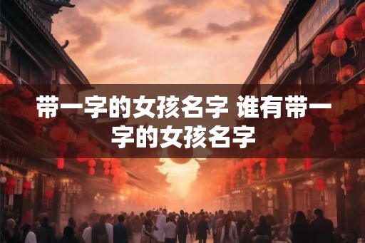带一字的女孩名字 谁有带一字的女孩名字 带一字的女孩名字 谁有带一字的女孩名字