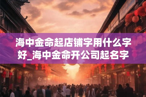 海中金命起店铺字用什么字好_海中金命开公司起名字 海中金命起店铺字用什么字好_海中金命开公司起名字