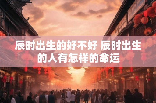 辰时出生的好不好 辰时出生的人有怎样的命运