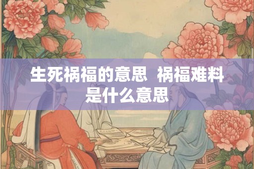 生死祸福的意思 祸福难料是什么意思 生死祸福的意思 祸福难料是什么意思