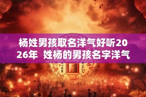杨姓男孩取名洋气好听2026年  姓杨的男孩名字洋气点