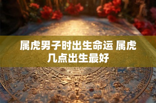 属虎男子时出生命运 属虎几点出生最好 属虎男子时出生命运 属虎几点出生最好