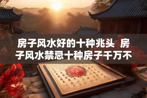 房子风水好的十种兆头 房子风水禁忌十种房子千万不能买 房子风水好的十种兆头 房子风水禁忌十种房子千万不能买