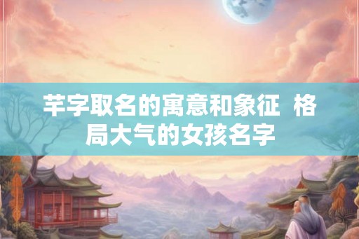芊字取名的寓意和象征  格局大气的女孩名字