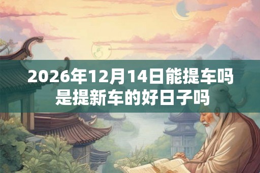2026年12月14日能提车吗 是提新车的好日子吗 2026年12月14日能提车吗 是提新车的好日子吗