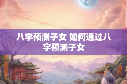 八字预测子女 如何通过八字预测子女