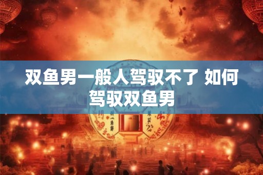 双鱼男一般人驾驭不了 如何驾驭双鱼男