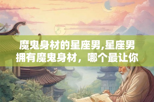 魔鬼身材的星座男,星座男拥有魔鬼身材，哪个最让你心动？