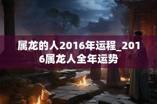 属龙的人2016年运程_2016属龙人全年运势