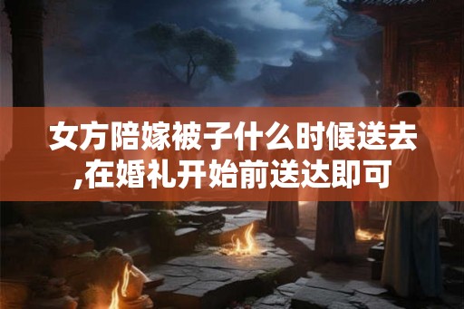 女方陪嫁被子什么时候送去,在婚礼开始前送达即可