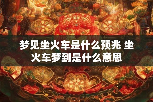 梦见坐火车是什么预兆 坐火车梦到是什么意思 梦见坐火车是什么预兆 坐火车梦到是什么意思