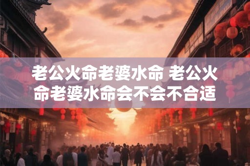 老公火命老婆水命 老公火命老婆水命会不会不合适