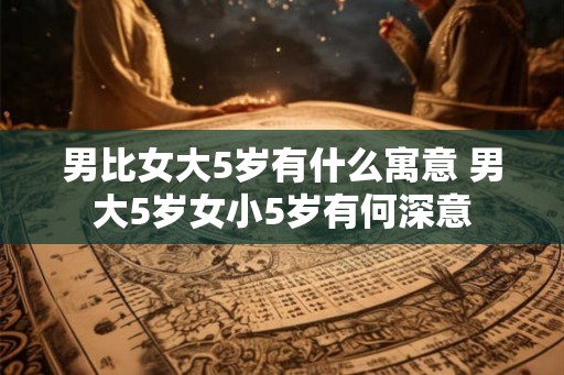 男比女大5岁有什么寓意 男大5岁女小5岁有何深意