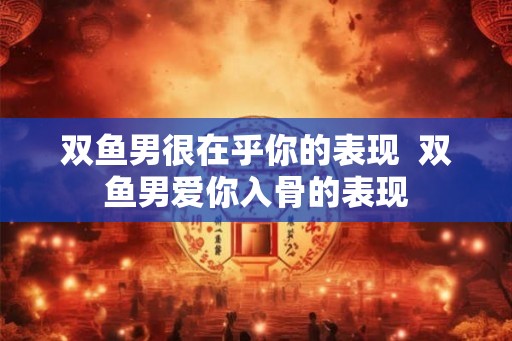双鱼男很在乎你的表现  双鱼男爱你入骨的表现