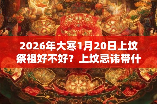 2026年大寒1月20日上坟祭祖好不好？上坟忌讳带什么水果？