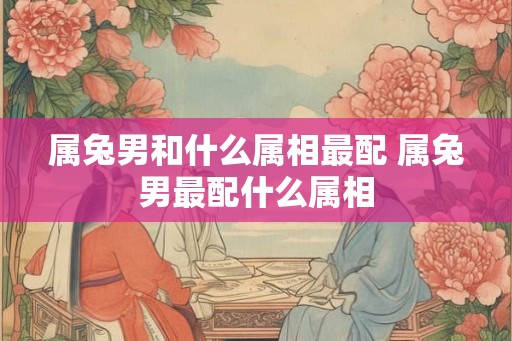 属兔男和什么属相最配 属兔男最配什么属相