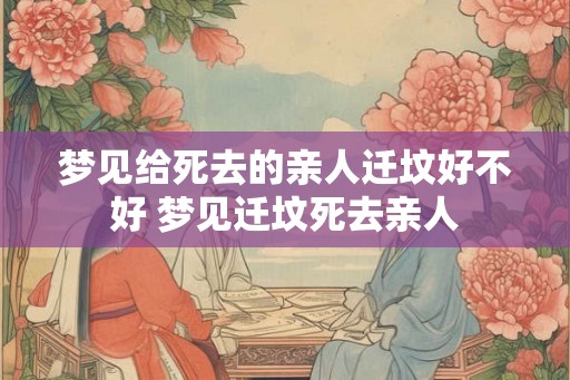 梦见给死去的亲人迁坟好不好 梦见迁坟死去亲人 梦见给死去的亲人迁坟好不好 梦见迁坟死去亲人
