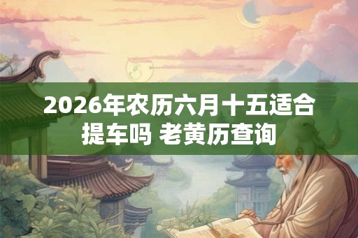 2026年农历六月十五适合提车吗 老黄历查询 2026年农历六月十五适合提车吗 老黄历查询