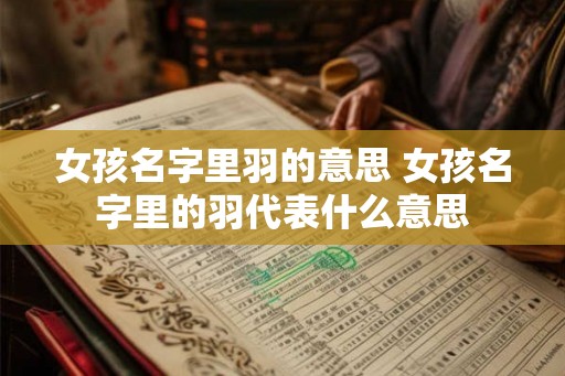 女孩名字里羽的意思 女孩名字里的羽代表什么意思 女孩名字里羽的意思 女孩名字里的羽代表什么意思