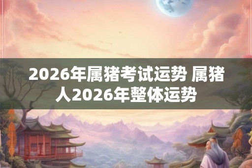 2026年属猪考试运势 属猪人2026年整体运势