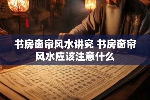书房窗帘风水讲究 书房窗帘风水应该注意什么