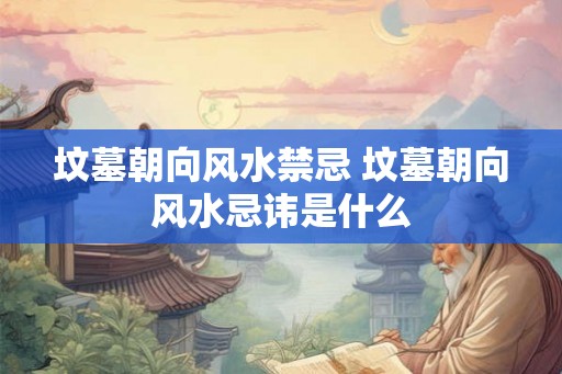 坟墓朝向风水禁忌 坟墓朝向风水忌讳是什么