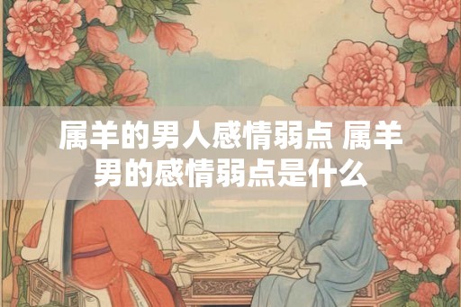 属羊的男人感情弱点 属羊男的感情弱点是什么