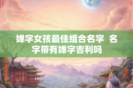 婵字女孩最佳组合名字 名字带有婵字吉利吗 婵字女孩最佳组合名字 名字带有婵字吉利吗