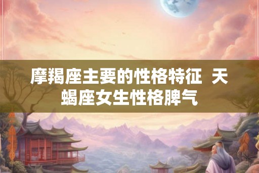 摩羯座主要的性格特征  天蝎座女生性格脾气