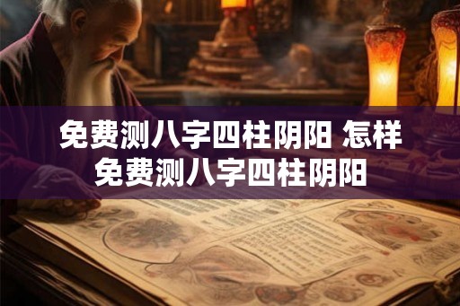 免费测八字四柱阴阳 怎样免费测八字四柱阴阳