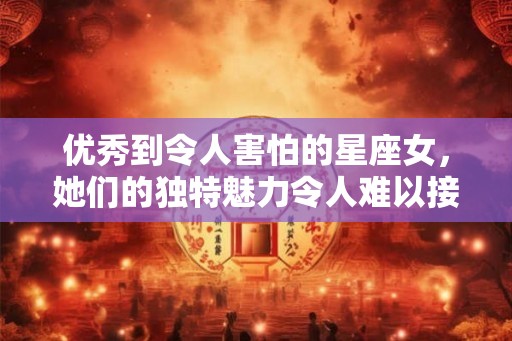 优秀到令人害怕的星座女，她们的独特魅力令人难以接近