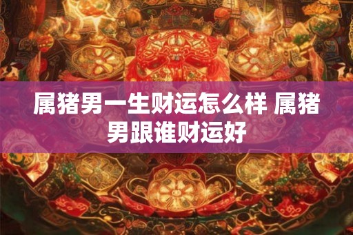属猪男一生财运怎么样 属猪男跟谁财运好 属猪男一生财运怎么样 属猪男跟谁财运好