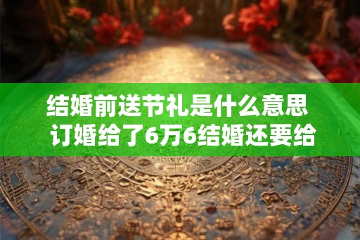 结婚前送节礼是什么意思  订婚给了6万6结婚还要给多少