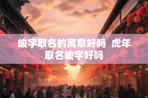 峻字取名的寓意好吗  虎年取名峻字好吗