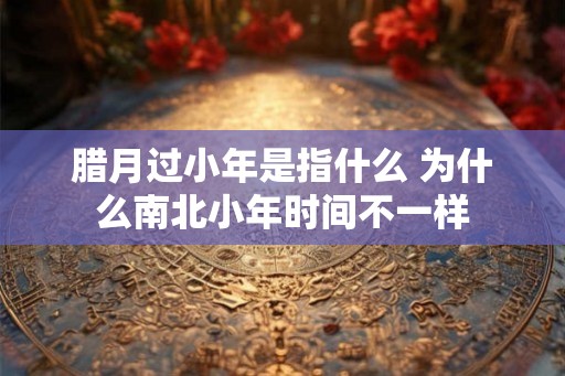 腊月过小年是指什么 为什么南北小年时间不一样