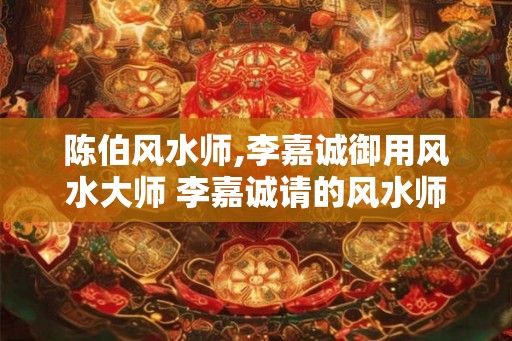 陈伯风水师,李嘉诚御用风水大师 李嘉诚请的风水师是谁
