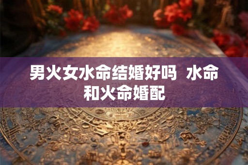 男火女水命结婚好吗  水命和火命婚配