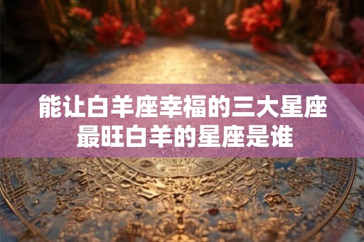 能让白羊座幸福的三大星座 最旺白羊的星座是谁