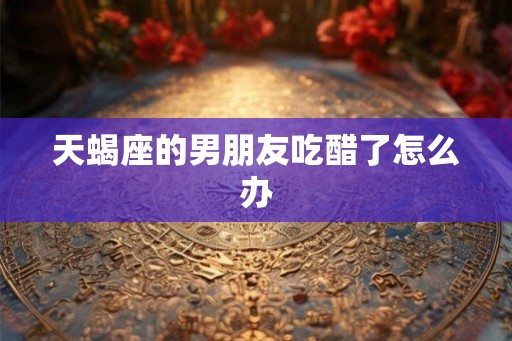 天蝎座的男朋友吃醋了怎么办