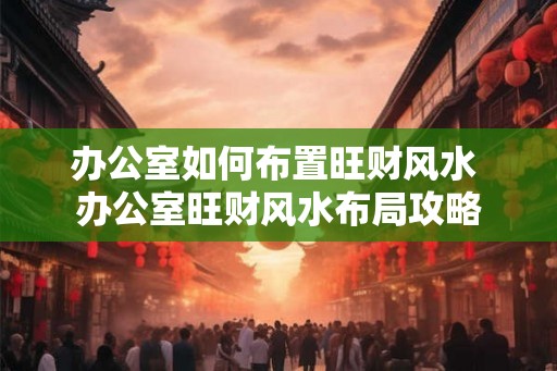 办公室如何布置旺财风水 办公室旺财风水布局攻略