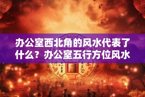 办公室西北角的风水代表了什么？办公室五行方位风水布局。