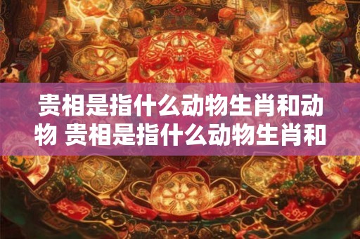 贵相是指什么动物生肖和动物 贵相是指什么动物生肖和动物生肖