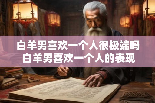 白羊男喜欢一个人很极端吗 白羊男喜欢一个人的表现