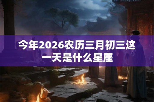 今年2026农历三月初三这一天是什么星座