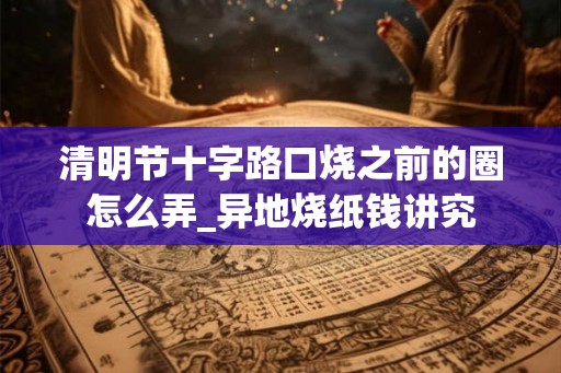 清明节十字路口烧之前的圈怎么弄_异地烧纸钱讲究