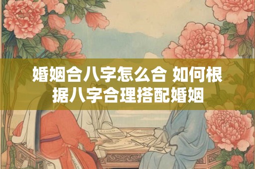 婚姻合八字怎么合 如何根据八字合理搭配婚姻